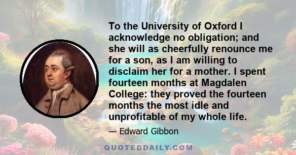 To the University of Oxford I acknowledge no obligation; and she will as cheerfully renounce me for a son, as I am willing to disclaim her for a mother. I spent fourteen months at Magdalen College: they proved the