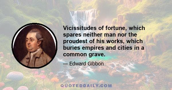 Vicissitudes of fortune, which spares neither man nor the proudest of his works, which buries empires and cities in a common grave.