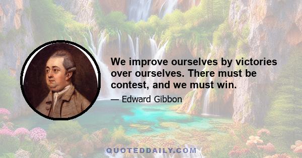 We improve ourselves by victories over ourselves. There must be contest, and we must win.