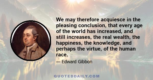 We may therefore acquiesce in the pleasing conclusion, that every age of the world has increased, and still increases, the real wealth, the happiness, the knowledge, and perhaps the virtue, of the human race.