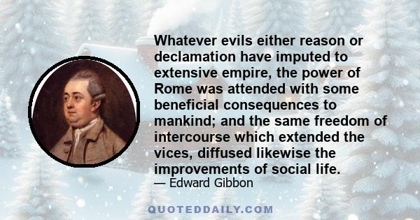 Whatever evils either reason or declamation have imputed to extensive empire, the power of Rome was attended with some beneficial consequences to mankind; and the same freedom of intercourse which extended the vices,