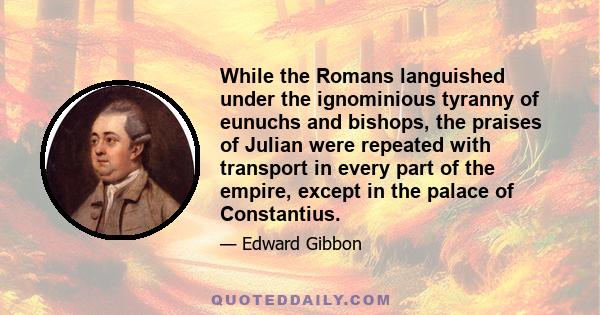 While the Romans languished under the ignominious tyranny of eunuchs and bishops, the praises of Julian were repeated with transport in every part of the empire, except in the palace of Constantius.