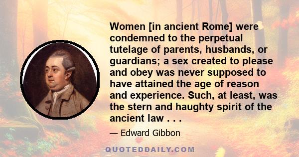 Women [in ancient Rome] were condemned to the perpetual tutelage of parents, husbands, or guardians; a sex created to please and obey was never supposed to have attained the age of reason and experience. Such, at least, 