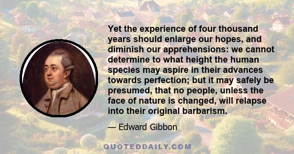 Yet the experience of four thousand years should enlarge our hopes, and diminish our apprehensions: we cannot determine to what height the human species may aspire in their advances towards perfection; but it may safely 