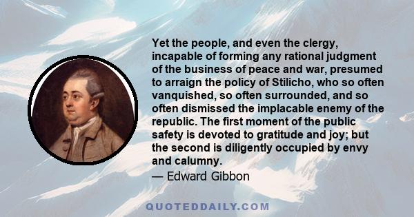 Yet the people, and even the clergy, incapable of forming any rational judgment of the business of peace and war, presumed to arraign the policy of Stilicho, who so often vanquished, so often surrounded, and so often