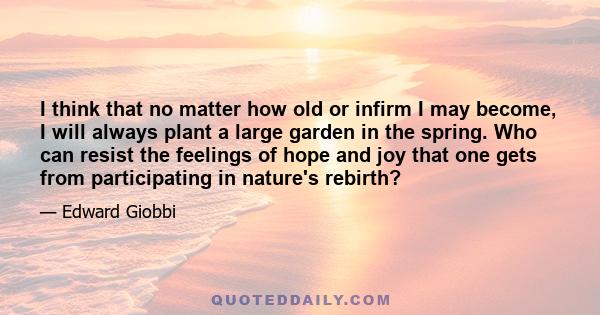 I think that no matter how old or infirm I may become, I will always plant a large garden in the spring. Who can resist the feelings of hope and joy that one gets from participating in nature's rebirth?