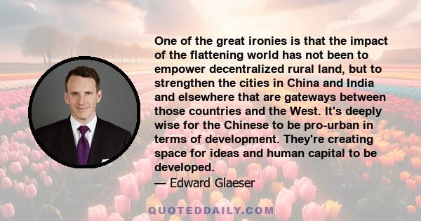 One of the great ironies is that the impact of the flattening world has not been to empower decentralized rural land, but to strengthen the cities in China and India and elsewhere that are gateways between those