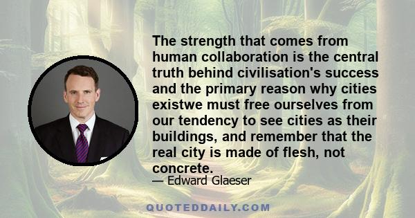 The strength that comes from human collaboration is the central truth behind civilisation's success and the primary reason why cities existwe must free ourselves from our tendency to see cities as their buildings, and