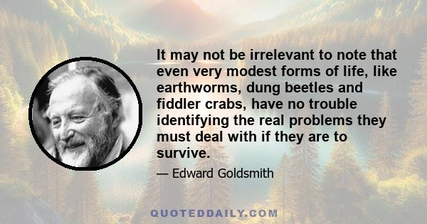 It may not be irrelevant to note that even very modest forms of life, like earthworms, dung beetles and fiddler crabs, have no trouble identifying the real problems they must deal with if they are to survive.