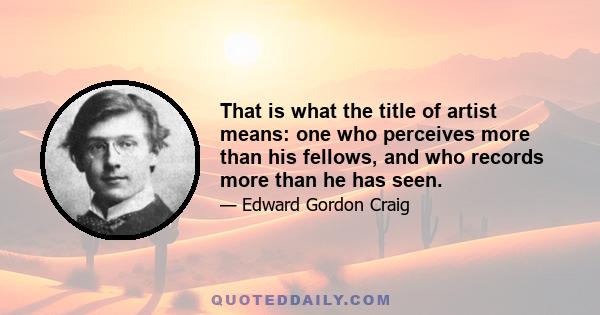 That is what the title of artist means: one who perceives more than his fellows, and who records more than he has seen.