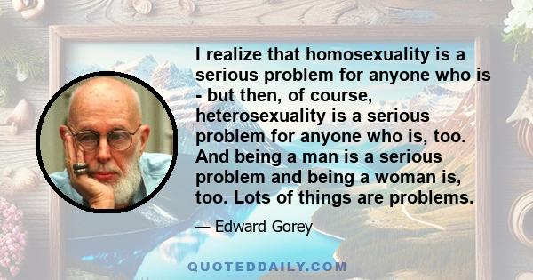 I realize that homosexuality is a serious problem for anyone who is - but then, of course, heterosexuality is a serious problem for anyone who is, too. And being a man is a serious problem and being a woman is, too.