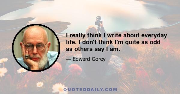 I really think I write about everyday life. I don't think I'm quite as odd as others say I am. Life is intrinsically, well, boring and dangerous at the same time. At any given moment the floor may open up. Of course, it 