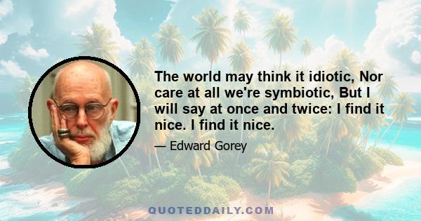 The world may think it idiotic, Nor care at all we're symbiotic, But I will say at once and twice: I find it nice. I find it nice.