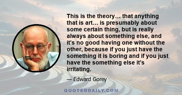 This is the theory… that anything that is art… is presumably about some certain thing, but is really always about something else, and it’s no good having one without the other, because if you just have the something it