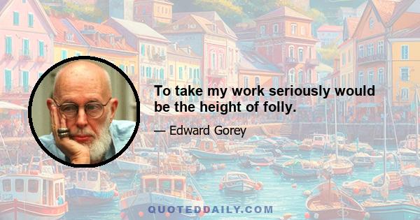 To take my work seriously would be the height of folly.