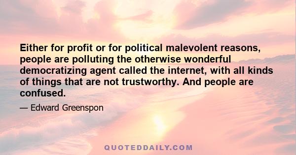 Either for profit or for political malevolent reasons, people are polluting the otherwise wonderful democratizing agent called the internet, with all kinds of things that are not trustworthy. And people are confused.