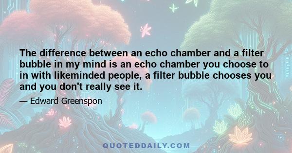 The difference between an echo chamber and a filter bubble in my mind is an echo chamber you choose to in with likeminded people, a filter bubble chooses you and you don't really see it.