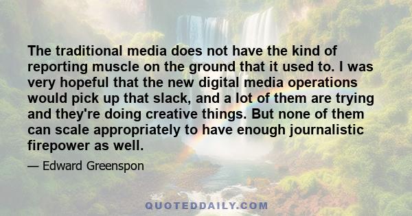 The traditional media does not have the kind of reporting muscle on the ground that it used to. I was very hopeful that the new digital media operations would pick up that slack, and a lot of them are trying and they're 