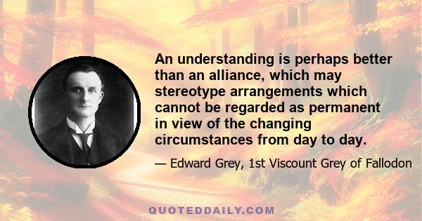 An understanding is perhaps better than an alliance, which may stereotype arrangements which cannot be regarded as permanent in view of the changing circumstances from day to day.