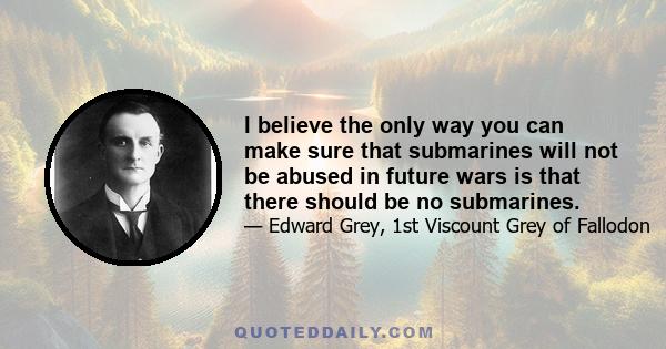 I believe the only way you can make sure that submarines will not be abused in future wars is that there should be no submarines.