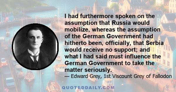 I had furthermore spoken on the assumption that Russia would mobilize, whereas the assumption of the German Government had hitherto been, officially, that Serbia would receive no support; and what I had said must