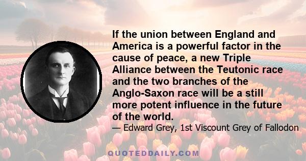 If the union between England and America is a powerful factor in the cause of peace, a new Triple Alliance between the Teutonic race and the two branches of the Anglo-Saxon race will be a still more potent influence in