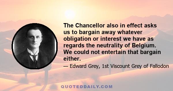 The Chancellor also in effect asks us to bargain away whatever obligation or interest we have as regards the neutrality of Belgium. We could not entertain that bargain either.