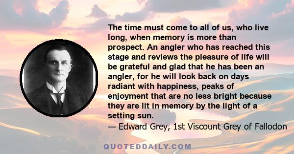 The time must come to all of us, who live long, when memory is more than prospect. An angler who has reached this stage and reviews the pleasure of life will be grateful and glad that he has been an angler, for he will