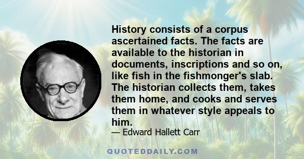 History consists of a corpus ascertained facts. The facts are available to the historian in documents, inscriptions and so on, like fish in the fishmonger's slab. The historian collects them, takes them home, and cooks