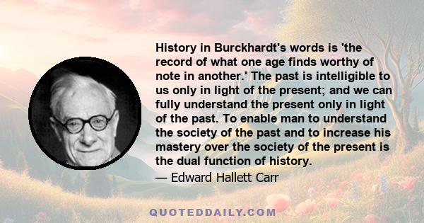 History in Burckhardt's words is 'the record of what one age finds worthy of note in another.' The past is intelligible to us only in light of the present; and we can fully understand the present only in light of the