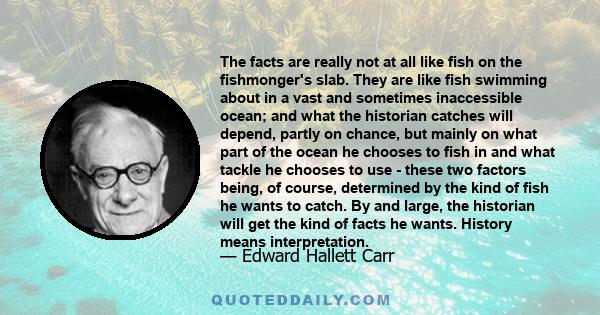 The facts are really not at all like fish on the fishmonger's slab. They are like fish swimming about in a vast and sometimes inaccessible ocean; and what the historian catches will depend, partly on chance, but mainly