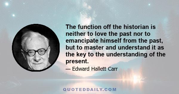 The function off the historian is neither to love the past nor to emancipate himself from the past, but to master and understand it as the key to the understanding of the present.