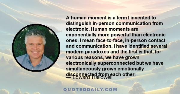 A human moment is a term I invented to distinguish in-person communication from electronic. Human moments are exponentially more powerful than electronic ones. I mean face-to-face, in-person contact and communication. I 