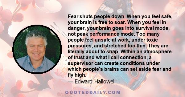 Fear shuts people down. When you feel safe, your brain is free to soar. When you feel in danger, your brain goes into survival mode, not peak performance mode. Too many people feel unsafe at work, under toxic pressures, 