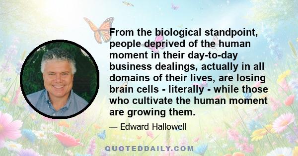 From the biological standpoint, people deprived of the human moment in their day-to-day business dealings, actually in all domains of their lives, are losing brain cells - literally - while those who cultivate the human 