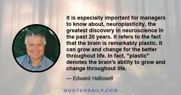 It is especially important for managers to know about, neuroplasticity, the greatest discovery in neuroscience in the past 20 years. It refers to the fact that the brain is remarkably plastic. It can grow and change for 