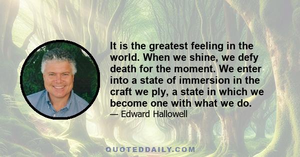 It is the greatest feeling in the world. When we shine, we defy death for the moment. We enter into a state of immersion in the craft we ply, a state in which we become one with what we do.