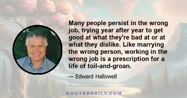 Many people persist in the wrong job, trying year after year to get good at what they're bad at or at what they dislike. Like marrying the wrong person, working in the wrong job is a prescription for a life of