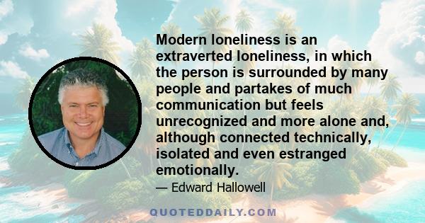 Modern loneliness is an extraverted loneliness, in which the person is surrounded by many people and partakes of much communication but feels unrecognized and more alone and, although connected technically, isolated and 