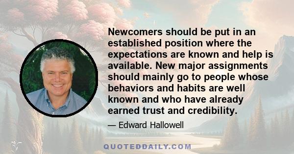 Newcomers should be put in an established position where the expectations are known and help is available. New major assignments should mainly go to people whose behaviors and habits are well known and who have already