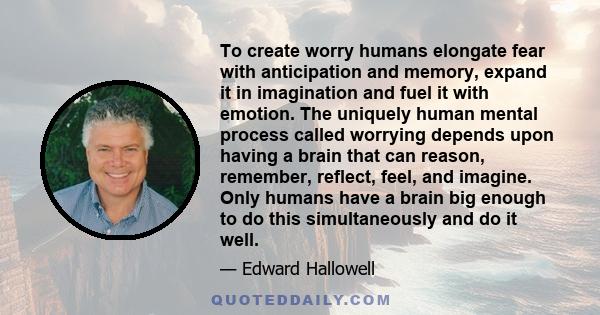 To create worry humans elongate fear with anticipation and memory, expand it in imagination and fuel it with emotion. The uniquely human mental process called worrying depends upon having a brain that can reason,