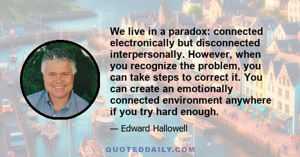 We live in a paradox: connected electronically but disconnected interpersonally. However, when you recognize the problem, you can take steps to correct it. You can create an emotionally connected environment anywhere if 