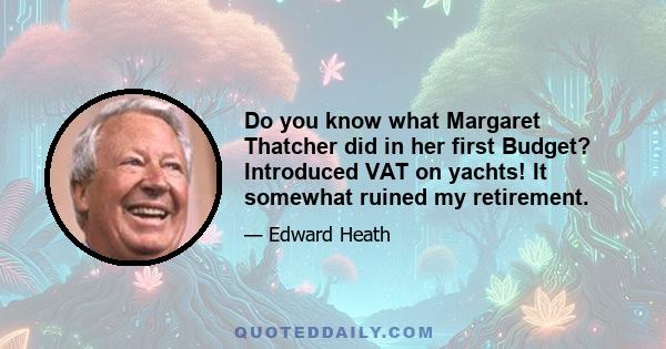 Do you know what Margaret Thatcher did in her first Budget? Introduced VAT on yachts! It somewhat ruined my retirement.