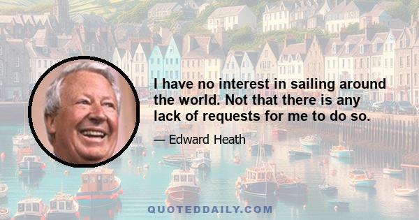 I have no interest in sailing around the world. Not that there is any lack of requests for me to do so.