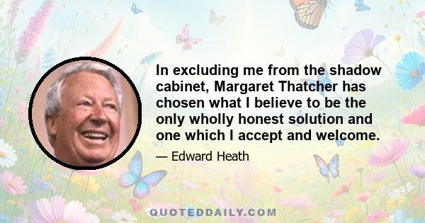 In excluding me from the shadow cabinet, Margaret Thatcher has chosen what I believe to be the only wholly honest solution and one which I accept and welcome.