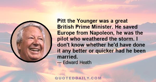 Pitt the Younger was a great British Prime Minister. He saved Europe from Napoleon, he was the pilot who weathered the storm. I don't know whether he'd have done it any better or quicker had he been married.