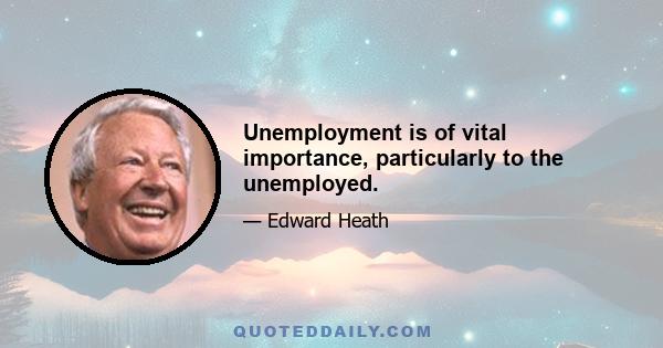 Unemployment is of vital importance, particularly to the unemployed.