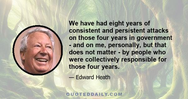 We have had eight years of consistent and persistent attacks on those four years in government - and on me, personally, but that does not matter - by people who were collectively responsible for those four years.