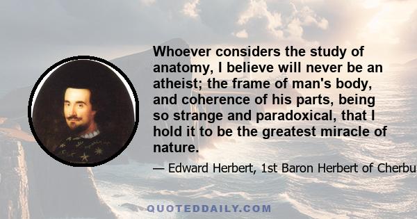 Whoever considers the study of anatomy, I believe will never be an atheist; the frame of man's body, and coherence of his parts, being so strange and paradoxical, that I hold it to be the greatest miracle of nature.