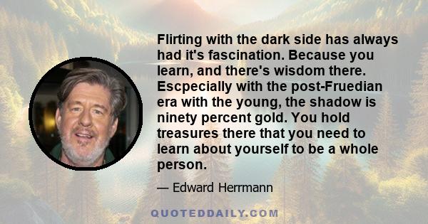 Flirting with the dark side has always had it's fascination. Because you learn, and there's wisdom there. Escpecially with the post-Fruedian era with the young, the shadow is ninety percent gold. You hold treasures